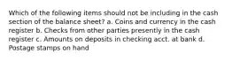 Which of the following items should not be including in the cash section of the balance sheet? a. Coins and currency in the cash register b. Checks from other parties presently in the cash register c. Amounts on deposits in checking acct. at bank d. Postage stamps on hand