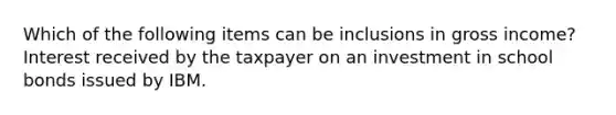 Which of the following items can be inclusions in gross income? Interest received by the taxpayer on an investment in school bonds issued by IBM.