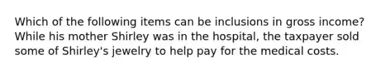 Which of the following items can be inclusions in gross income? While his mother Shirley was in the hospital, the taxpayer sold some of Shirley's jewelry to help pay for the medical costs.