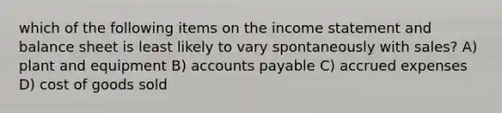 which of the following items on the income statement and balance sheet is least likely to vary spontaneously with sales? A) plant and equipment B) accounts payable C) accrued expenses D) cost of goods sold