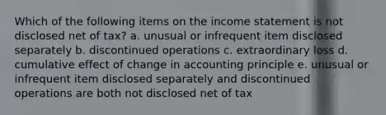 Which of the following items on the income statement is not disclosed net of tax? a. unusual or infrequent item disclosed separately b. discontinued operations c. extraordinary loss d. cumulative effect of change in accounting principle e. unusual or infrequent item disclosed separately and discontinued operations are both not disclosed net of tax