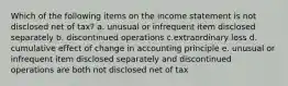 Which of the following items on the income statement is not disclosed net of tax? a. unusual or infrequent item disclosed separately b. discontinued operations c.extraordinary loss d. cumulative effect of change in accounting principle e. unusual or infrequent item disclosed separately and discontinued operations are both not disclosed net of tax