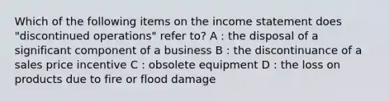 Which of the following items on the income statement does "discontinued operations" refer to? A : the disposal of a significant component of a business B : the discontinuance of a sales price incentive C : obsolete equipment D : the loss on products due to fire or flood damage