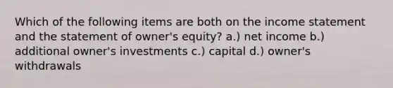 Which of the following items are both on the income statement and the statement of owner's equity? a.) net income b.) additional owner's investments c.) capital d.) owner's withdrawals