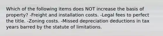 Which of the following items does NOT increase the basis of property? -Freight and installation costs. -Legal fees to perfect the title. -Zoning costs. -Missed depreciation deductions in tax years barred by the statute of limitations.