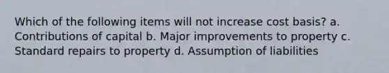 Which of the following items will not increase cost basis? a. Contributions of capital b. Major improvements to property c. Standard repairs to property d. Assumption of liabilities