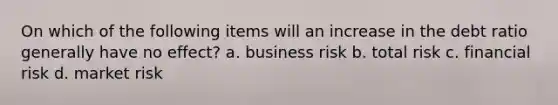 On which of the following items will an increase in the debt ratio generally have no effect? a. business risk b. total risk c. financial risk d. market risk