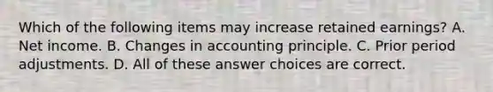 Which of the following items may increase retained earnings? A. Net income. B. Changes in accounting principle. C. Prior period adjustments. D. All of these answer choices are correct.