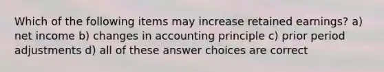 Which of the following items may increase retained earnings? a) net income b) changes in accounting principle c) prior period adjustments d) all of these answer choices are correct