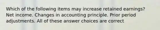 Which of the following items may increase retained earnings? Net income. Changes in accounting principle. Prior period adjustments. All of these answer choices are correct