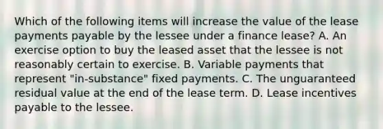 Which of the following items will increase the value of the lease payments payable by the lessee under a finance lease? A. An exercise option to buy the leased asset that the lessee is not reasonably certain to exercise. B. Variable payments that represent "in-substance" fixed payments. C. The unguaranteed residual value at the end of the lease term. D. Lease incentives payable to the lessee.