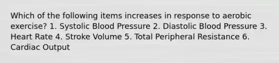 Which of the following items increases in response to aerobic exercise? 1. Systolic Blood Pressure 2. Diastolic Blood Pressure 3. Heart Rate 4. Stroke Volume 5. Total Peripheral Resistance 6. <a href='https://www.questionai.com/knowledge/kyxUJGvw35-cardiac-output' class='anchor-knowledge'>cardiac output</a>