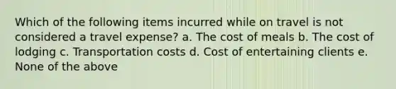 Which of the following items incurred while on travel is not considered a travel expense? a. The cost of meals b. The cost of lodging c. Transportation costs d. Cost of entertaining clients e. None of the above