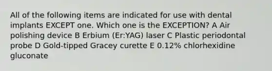 All of the following items are indicated for use with dental implants EXCEPT one. Which one is the EXCEPTION? A Air polishing device B Erbium (Er:YAG) laser C Plastic periodontal probe D Gold-tipped Gracey curette E 0.12% chlorhexidine gluconate