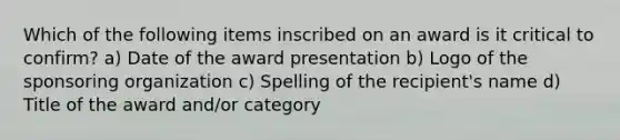 Which of the following items inscribed on an award is it critical to confirm? a) Date of the award presentation b) Logo of the sponsoring organization c) Spelling of the recipient's name d) Title of the award and/or category