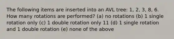 The following items are inserted into an AVL tree: 1, 2, 3, 8, 6. How many rotations are performed? (a) no rotations (b) 1 single rotation only (c) 1 double rotation only 11 (d) 1 single rotation and 1 double rotation (e) none of the above