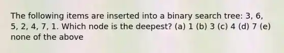 The following items are inserted into a binary search tree: 3, 6, 5, 2, 4, 7, 1. Which node is the deepest? (a) 1 (b) 3 (c) 4 (d) 7 (e) none of the above