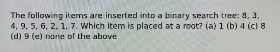 The following items are inserted into a binary search tree: 8, 3, 4, 9, 5, 6, 2, 1, 7. Which item is placed at a root? (a) 1 (b) 4 (c) 8 (d) 9 (e) none of the above