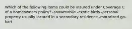 Which of the following items could be insured under Coverage C of a homeowners policy? -snowmobile -exotic birds -personal property usually located in a secondary residence -motorized go-kart