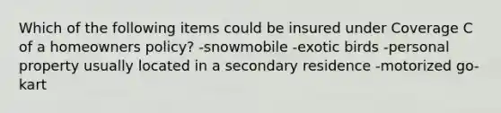 Which of the following items could be insured under Coverage C of a homeowners policy? -snowmobile -exotic birds -personal property usually located in a secondary residence -motorized go-kart