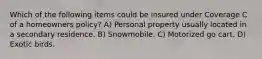 Which of the following items could be insured under Coverage C of a homeowners policy? A) Personal property usually located in a secondary residence. B) Snowmobile. C) Motorized go cart. D) Exotic birds.