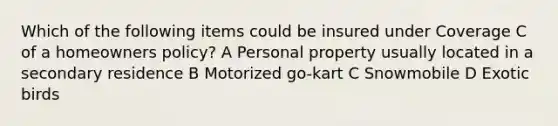 Which of the following items could be insured under Coverage C of a homeowners policy? A Personal property usually located in a secondary residence B Motorized go-kart C Snowmobile D Exotic birds