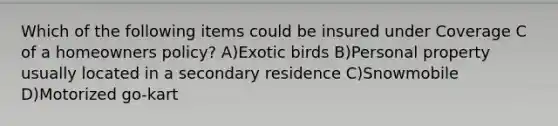 Which of the following items could be insured under Coverage C of a homeowners policy? A)Exotic birds B)Personal property usually located in a secondary residence C)Snowmobile D)Motorized go-kart