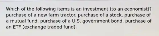 Which of the following items is an investment (to an economist)? purchase of a new farm tractor. purchase of a stock. purchase of a mutual fund. purchase of a U.S. government bond. purchase of an ETF (exchange traded fund).