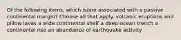 Of the following items, which is/are associated with a passive continental margin? Choose all that apply. volcanic eruptions and pillow lavas a wide continental shelf a deep-ocean trench a continental rise an abundance of earthquake activity