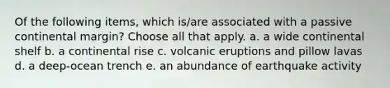 Of the following items, which is/are associated with a passive continental margin? Choose all that apply. a. a wide continental shelf b. a continental rise c. volcanic eruptions and pillow lavas d. a deep-ocean trench e. an abundance of earthquake activity