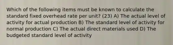 Which of the following items must be known to calculate the standard fixed overhead rate per unit? (23) A) The actual level of activity for actual production B) The standard level of activity for normal production C) The actual direct materials used D) The budgeted standard level of activity