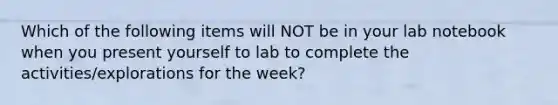 Which of the following items will NOT be in your lab notebook when you present yourself to lab to complete the activities/explorations for the week?