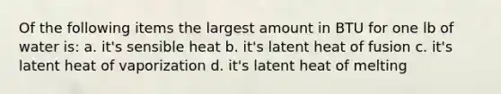 Of the following items the largest amount in BTU for one lb of water is: a. it's sensible heat b. it's latent heat of fusion c. it's latent heat of vaporization d. it's latent heat of melting