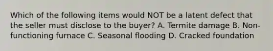 Which of the following items would NOT be a latent defect that the seller must disclose to the buyer? A. Termite damage B. Non-functioning furnace C. Seasonal flooding D. Cracked foundation