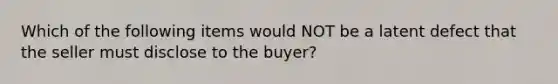 Which of the following items would NOT be a latent defect that the seller must disclose to the buyer?