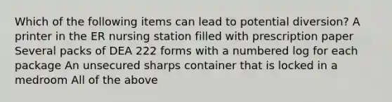 Which of the following items can lead to potential diversion? A printer in the ER nursing station filled with prescription paper Several packs of DEA 222 forms with a numbered log for each package An unsecured sharps container that is locked in a medroom All of the above