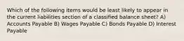 Which of the following items would be least likely to appear in the current liabilities section of a classified balance sheet? A) Accounts Payable B) Wages Payable C) Bonds Payable D) Interest Payable