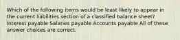 Which of the following items would be least likely to appear in the current liabilities section of a classified balance sheet? Interest payable Salaries payable Accounts payable All of these answer choices are correct.