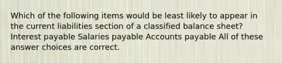 Which of the following items would be least likely to appear in the current liabilities section of a classified balance sheet? Interest payable Salaries payable Accounts payable All of these answer choices are correct.