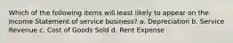 Which of the following items will least likely to appear on the Income Statement of service business? a. Depreciation b. Service Revenue c. Cost of Goods Sold d. Rent Expense