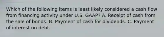 Which of the following items is least likely considered a cash flow from financing activity under U.S. GAAP? A. Receipt of cash from the sale of bonds. B. Payment of cash for dividends. C. Payment of interest on debt.