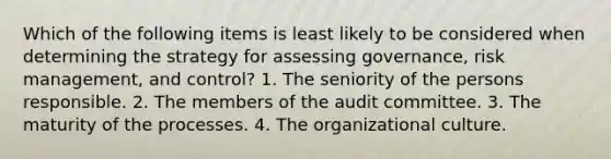 Which of the following items is least likely to be considered when determining the strategy for assessing governance, risk management, and control? 1. The seniority of the persons responsible. 2. The members of the audit committee. 3. The maturity of the processes. 4. The organizational culture.