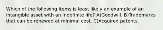 Which of the following items is least likely an example of an intangible asset with an indefinite life? A)Goodwill. B)Trademarks that can be renewed at minimal cost. C)Acquired patents.