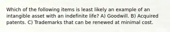 Which of the following items is least likely an example of an intangible asset with an indefinite life? A) Goodwill. B) Acquired patents. C) Trademarks that can be renewed at minimal cost.