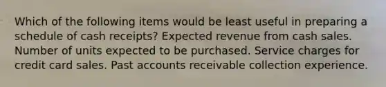 Which of the following items would be least useful in preparing a schedule of cash receipts? Expected revenue from cash sales. Number of units expected to be purchased. Service charges for credit card sales. Past accounts receivable collection experience.