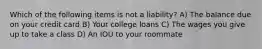 Which of the following items is not a liability? A) The balance due on your credit card B) Your college loans C) The wages you give up to take a class D) An IOU to your roommate