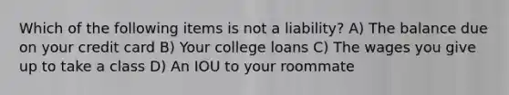 Which of the following items is not a liability? A) The balance due on your credit card B) Your college loans C) The wages you give up to take a class D) An IOU to your roommate