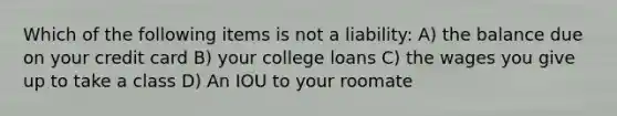 Which of the following items is not a liability: A) the balance due on your credit card B) your college loans C) the wages you give up to take a class D) An IOU to your roomate