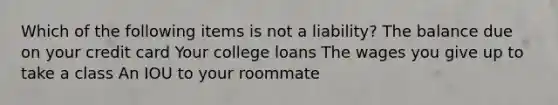 Which of the following items is not a liability? The balance due on your credit card Your college loans The wages you give up to take a class An IOU to your roommate