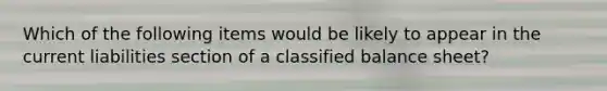 Which of the following items would be likely to appear in the current liabilities section of a classified balance sheet?